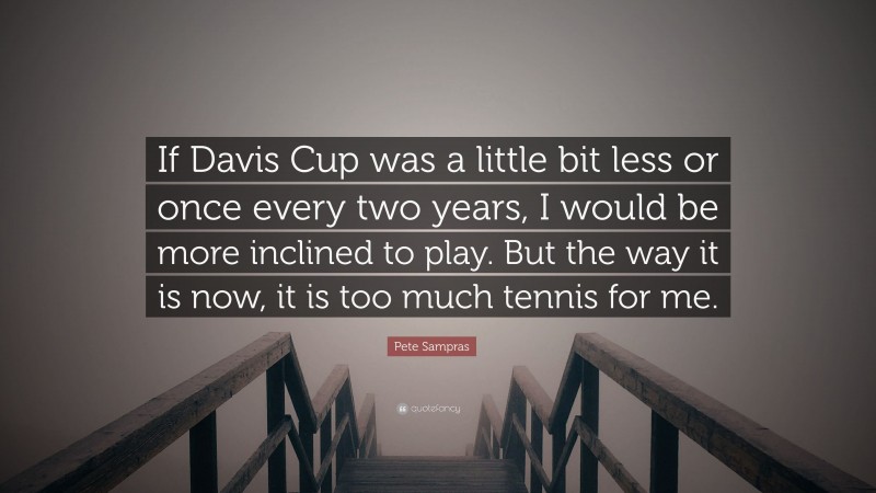 Pete Sampras Quote: “If Davis Cup was a little bit less or once every two years, I would be more inclined to play. But the way it is now, it is too much tennis for me.”