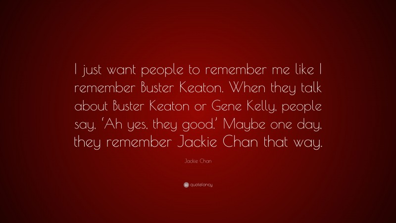 Jackie Chan Quote: “I just want people to remember me like I remember Buster Keaton. When they talk about Buster Keaton or Gene Kelly, people say, ‘Ah yes, they good.’ Maybe one day, they remember Jackie Chan that way.”