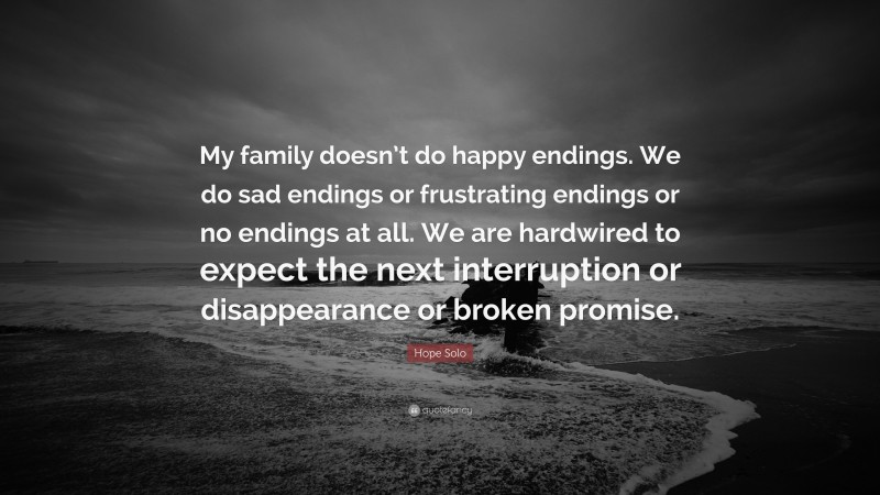 Hope Solo Quote: “My family doesn’t do happy endings. We do sad endings or frustrating endings or no endings at all. We are hardwired to expect the next interruption or disappearance or broken promise.”