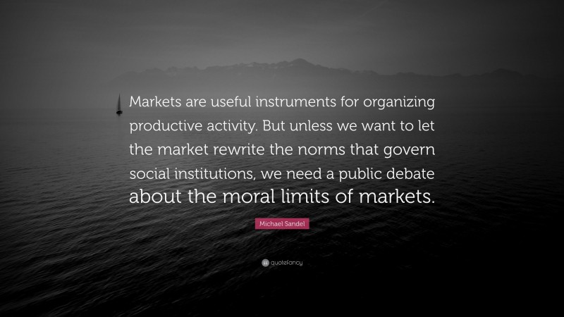 Michael Sandel Quote: “Markets are useful instruments for organizing productive activity. But unless we want to let the market rewrite the norms that govern social institutions, we need a public debate about the moral limits of markets.”
