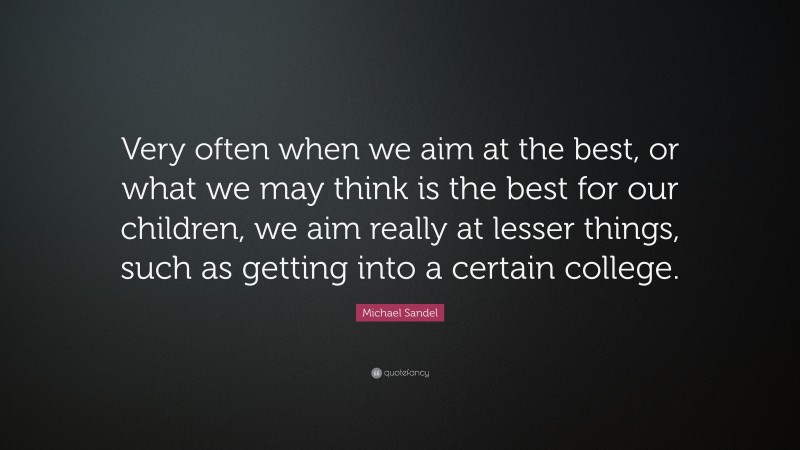 Michael Sandel Quote: “Very often when we aim at the best, or what we may think is the best for our children, we aim really at lesser things, such as getting into a certain college.”