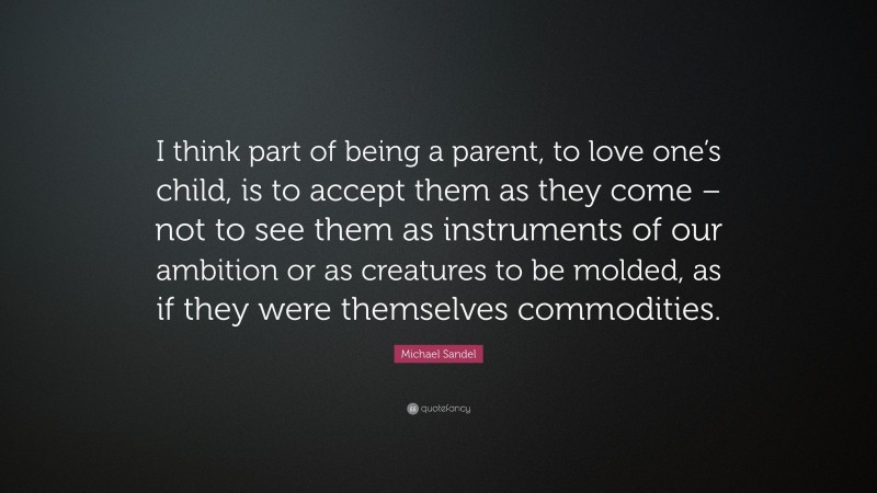 Michael Sandel Quote: “I think part of being a parent, to love one’s child, is to accept them as they come – not to see them as instruments of our ambition or as creatures to be molded, as if they were themselves commodities.”