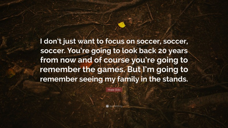 Hope Solo Quote: “I don’t just want to focus on soccer, soccer, soccer. You’re going to look back 20 years from now and of course you’re going to remember the games. But I’m going to remember seeing my family in the stands.”