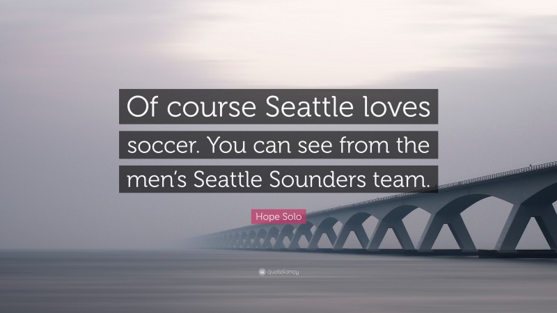 Hope Solo Quote: “Of course Seattle loves soccer. You can see from the men’s Seattle Sounders team.”