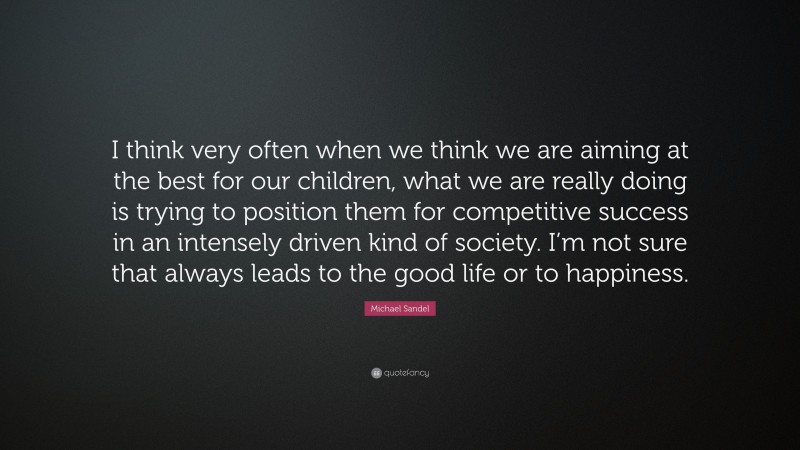 Michael Sandel Quote: “I think very often when we think we are aiming at the best for our children, what we are really doing is trying to position them for competitive success in an intensely driven kind of society. I’m not sure that always leads to the good life or to happiness.”