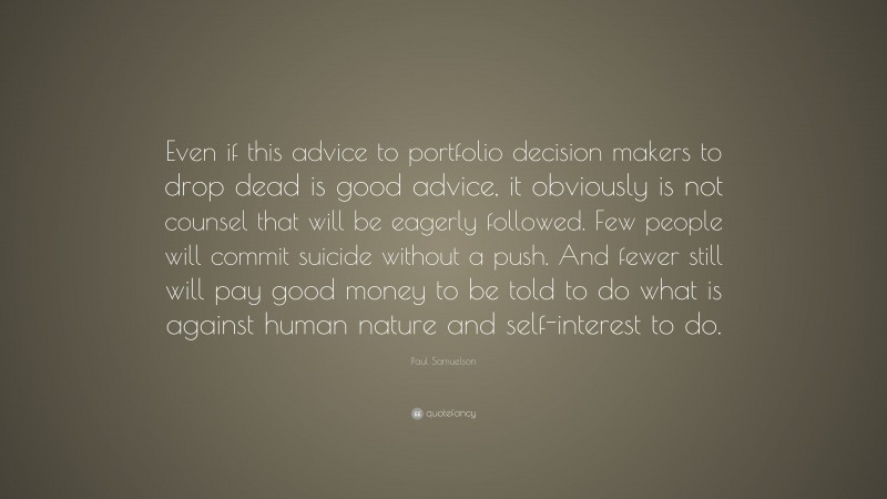 Paul Samuelson Quote: “Even if this advice to portfolio decision makers to drop dead is good advice, it obviously is not counsel that will be eagerly followed. Few people will commit suicide without a push. And fewer still will pay good money to be told to do what is against human nature and self-interest to do.”