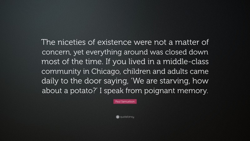 Paul Samuelson Quote: “The niceties of existence were not a matter of concern, yet everything around was closed down most of the time. If you lived in a middle-class community in Chicago, children and adults came daily to the door saying, ‘We are starving, how about a potato?’ I speak from poignant memory.”