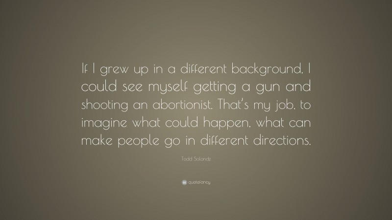 Todd Solondz Quote: “If I grew up in a different background, I could see myself getting a gun and shooting an abortionist. That’s my job, to imagine what could happen, what can make people go in different directions.”