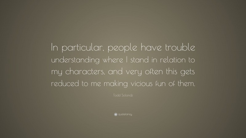 Todd Solondz Quote: “In particular, people have trouble understanding where I stand in relation to my characters, and very often this gets reduced to me making vicious fun of them.”