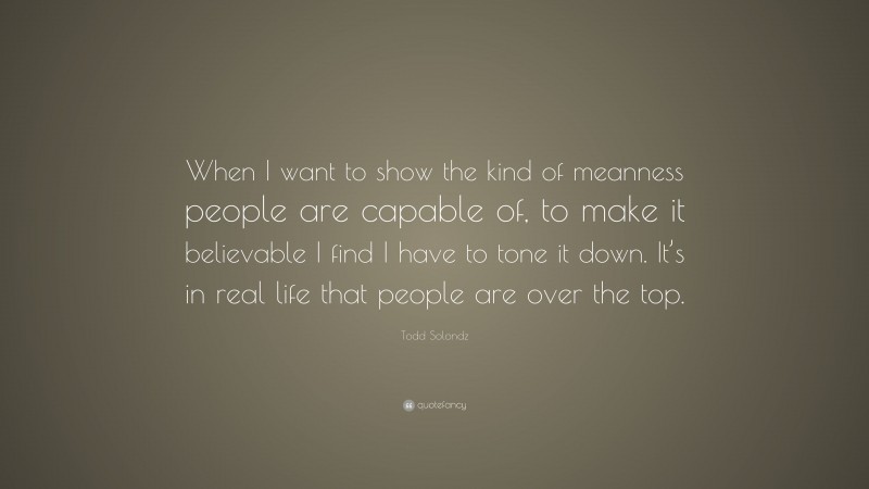 Todd Solondz Quote: “When I want to show the kind of meanness people are capable of, to make it believable I find I have to tone it down. It’s in real life that people are over the top.”