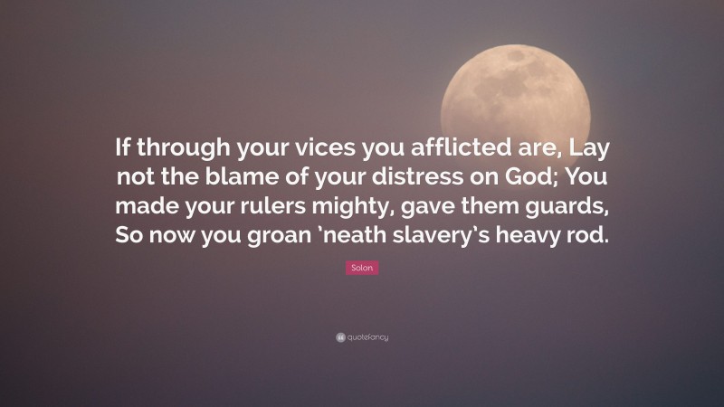 Solon Quote: “If through your vices you afflicted are, Lay not the blame of your distress on God; You made your rulers mighty, gave them guards, So now you groan ’neath slavery’s heavy rod.”