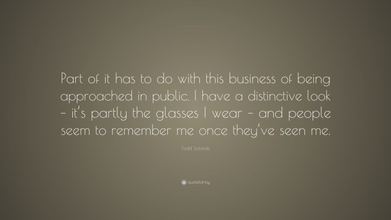 Todd Solondz Quote: “Part of it has to do with this business of being approached in public. I have a distinctive look – it’s partly the glasses I wear – and people seem to remember me once they’ve seen me.”