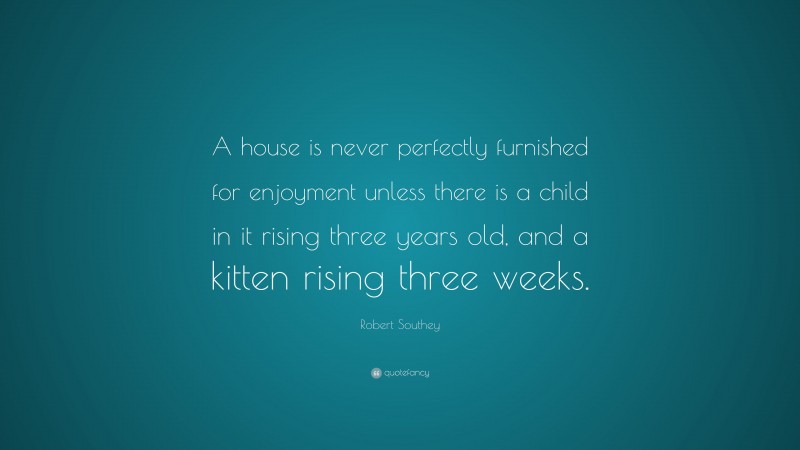 Robert Southey Quote: “A house is never perfectly furnished for enjoyment unless there is a child in it rising three years old, and a kitten rising three weeks.”