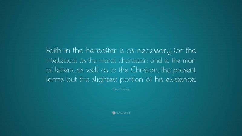Robert Southey Quote: “Faith in the hereafter is as necessary for the intellectual as the moral character; and to the man of letters, as well as to the Christian, the present forms but the slightest portion of his existence.”