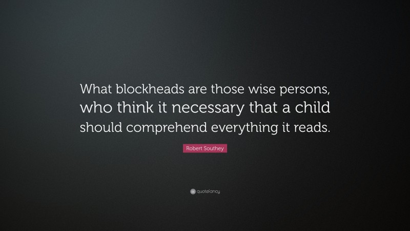 Robert Southey Quote: “What blockheads are those wise persons, who think it necessary that a child should comprehend everything it reads.”