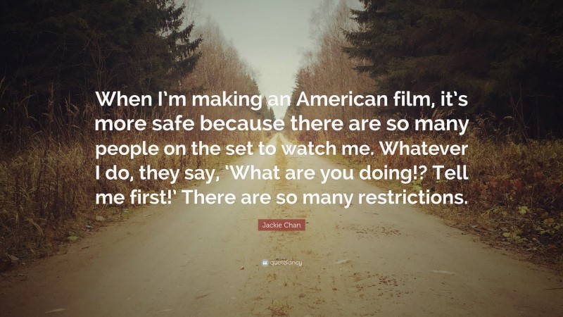 Jackie Chan Quote: “When I’m making an American film, it’s more safe because there are so many people on the set to watch me. Whatever I do, they say, ‘What are you doing!? Tell me first!’ There are so many restrictions.”