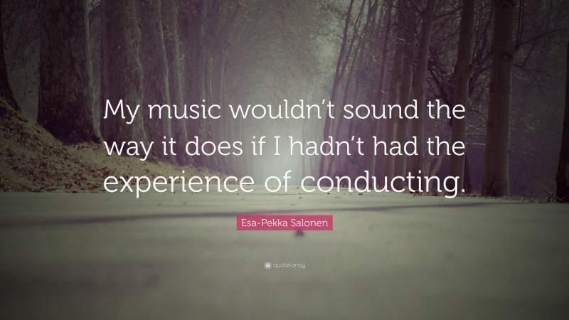 Esa-Pekka Salonen Quote: “My music wouldn’t sound the way it does if I hadn’t had the experience of conducting.”