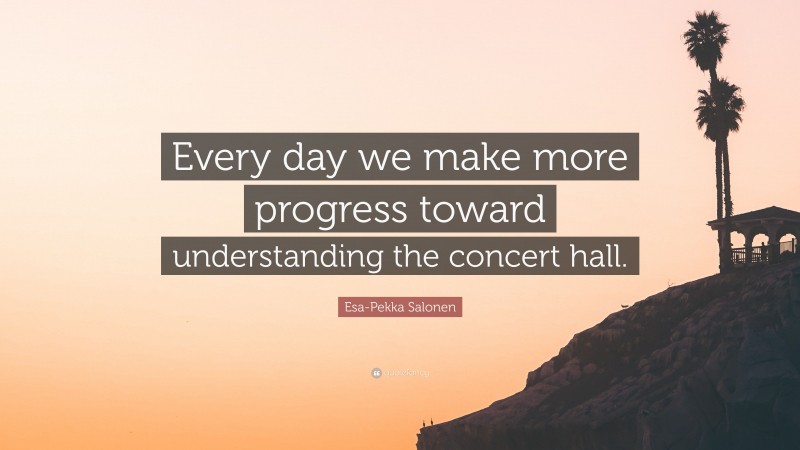 Esa-Pekka Salonen Quote: “Every day we make more progress toward understanding the concert hall.”