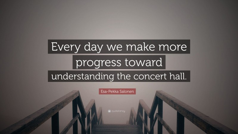 Esa-Pekka Salonen Quote: “Every day we make more progress toward understanding the concert hall.”
