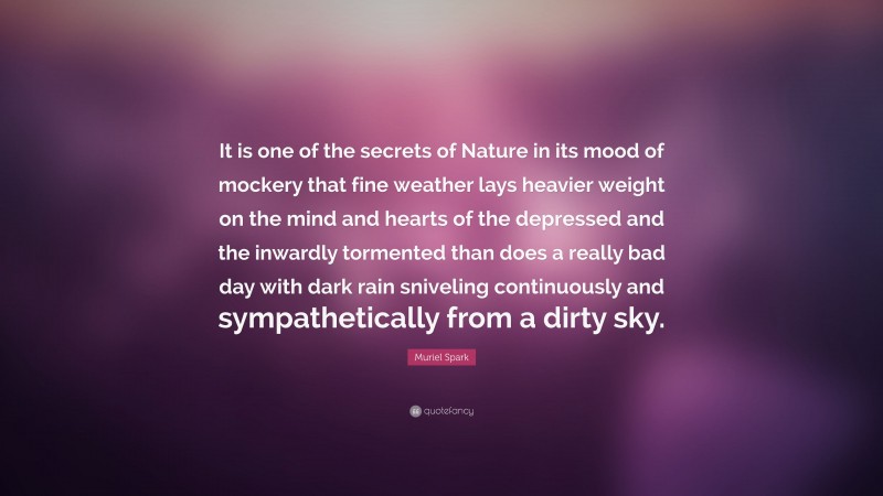 Muriel Spark Quote: “It is one of the secrets of Nature in its mood of mockery that fine weather lays heavier weight on the mind and hearts of the depressed and the inwardly tormented than does a really bad day with dark rain sniveling continuously and sympathetically from a dirty sky.”