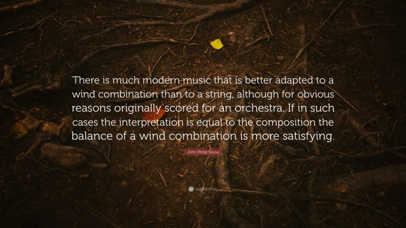 John Philip Sousa Quote: “There is much modern music that is better adapted to a wind combination than to a string, although for obvious reasons originally scored for an orchestra. If in such cases the interpretation is equal to the composition the balance of a wind combination is more satisfying.”
