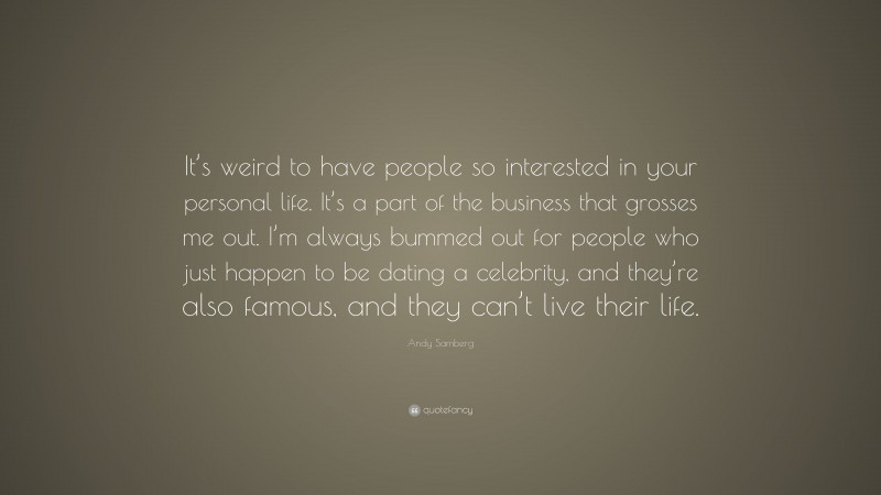 Andy Samberg Quote: “It’s weird to have people so interested in your personal life. It’s a part of the business that grosses me out. I’m always bummed out for people who just happen to be dating a celebrity, and they’re also famous, and they can’t live their life.”