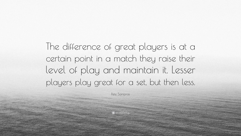 Pete Sampras Quote: “The difference of great players is at a certain point in a match they raise their level of play and maintain it. Lesser players play great for a set, but then less.”
