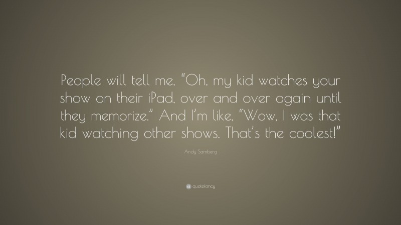 Andy Samberg Quote: “People will tell me, “Oh, my kid watches your show on their iPad, over and over again until they memorize.” And I’m like, “Wow, I was that kid watching other shows. That’s the coolest!””