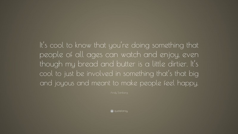 Andy Samberg Quote: “It’s cool to know that you’re doing something that people of all ages can watch and enjoy, even though my bread and butter is a little dirtier. It’s cool to just be involved in something that’s that big and joyous and meant to make people feel happy.”