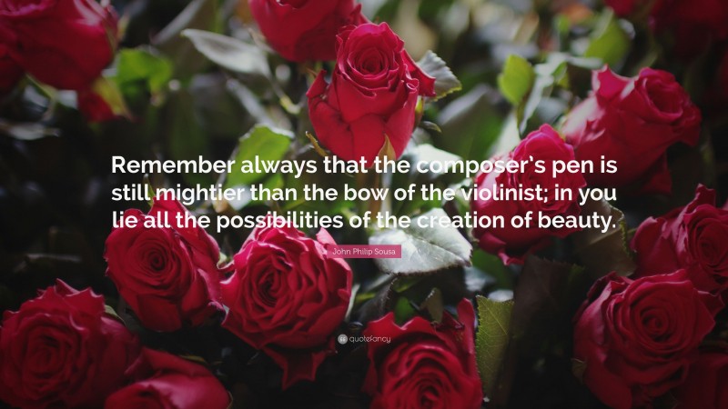 John Philip Sousa Quote: “Remember always that the composer’s pen is still mightier than the bow of the violinist; in you lie all the possibilities of the creation of beauty.”