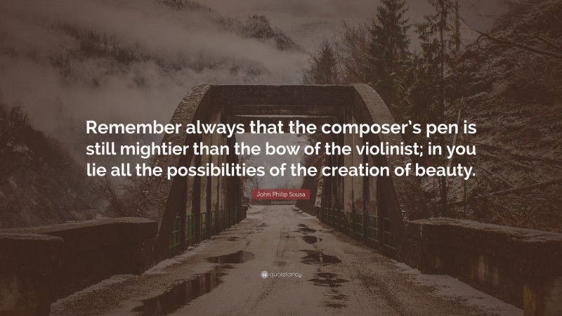 John Philip Sousa Quote: “Remember always that the composer’s pen is still mightier than the bow of the violinist; in you lie all the possibilities of the creation of beauty.”
