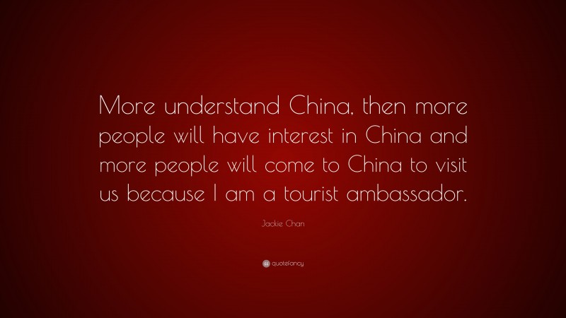 Jackie Chan Quote: “More understand China, then more people will have interest in China and more people will come to China to visit us because I am a tourist ambassador.”
