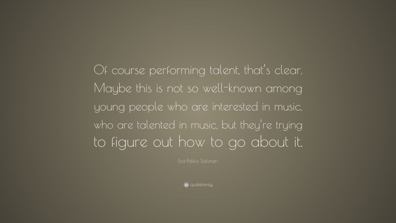 Esa-Pekka Salonen Quote: “Of course performing talent, that’s clear. Maybe this is not so well-known among young people who are interested in music, who are talented in music, but they’re trying to figure out how to go about it.”