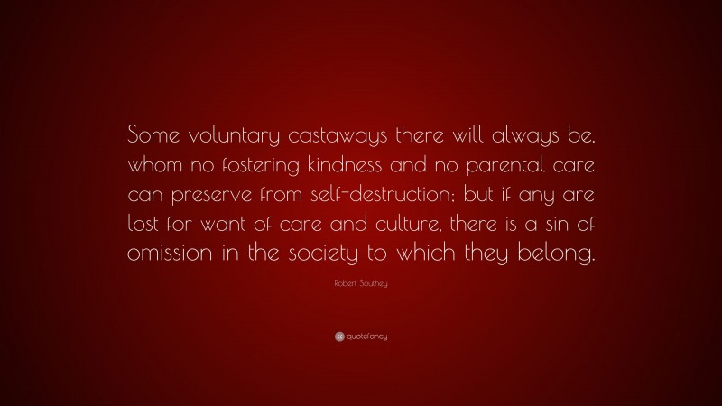 Robert Southey Quote: “Some voluntary castaways there will always be, whom no fostering kindness and no parental care can preserve from self-destruction; but if any are lost for want of care and culture, there is a sin of omission in the society to which they belong.”