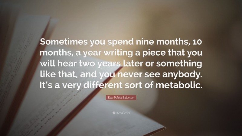 Esa-Pekka Salonen Quote: “Sometimes you spend nine months, 10 months, a year writing a piece that you will hear two years later or something like that, and you never see anybody. It’s a very different sort of metabolic.”