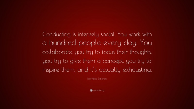 Esa-Pekka Salonen Quote: “Conducting is intensely social. You work with a hundred people every day. You collaborate, you try to focus their thoughts, you try to give them a concept, you try to inspire them, and it’s actually exhausting.”