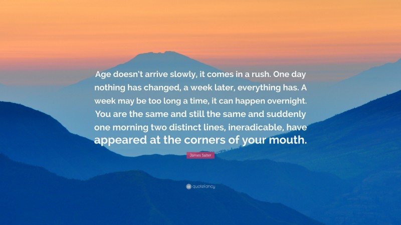 James Salter Quote: “Age doesn’t arrive slowly, it comes in a rush. One day nothing has changed, a week later, everything has. A week may be too long a time, it can happen overnight. You are the same and still the same and suddenly one morning two distinct lines, ineradicable, have appeared at the corners of your mouth.”