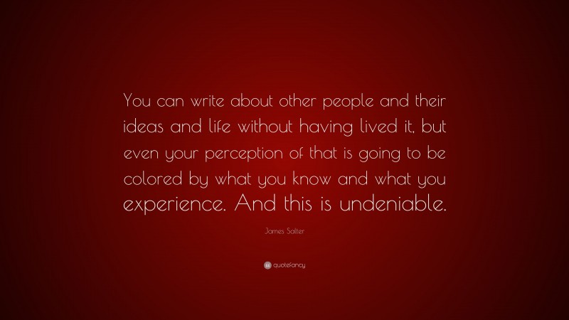 James Salter Quote: “You can write about other people and their ideas and life without having lived it, but even your perception of that is going to be colored by what you know and what you experience. And this is undeniable.”
