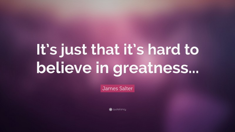 James Salter Quote: “It’s just that it’s hard to believe in greatness...”