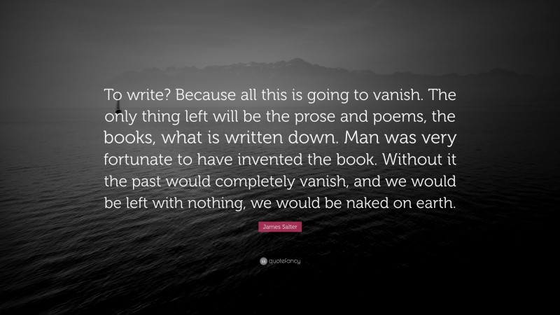 James Salter Quote: “To write? Because all this is going to vanish. The only thing left will be the prose and poems, the books, what is written down. Man was very fortunate to have invented the book. Without it the past would completely vanish, and we would be left with nothing, we would be naked on earth.”