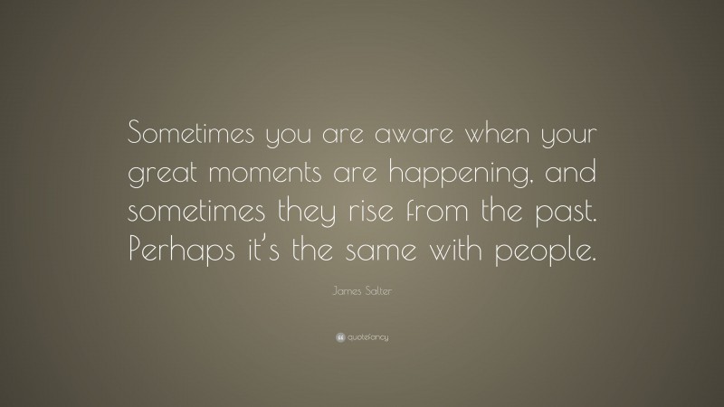 James Salter Quote: “Sometimes you are aware when your great moments are happening, and sometimes they rise from the past. Perhaps it’s the same with people.”