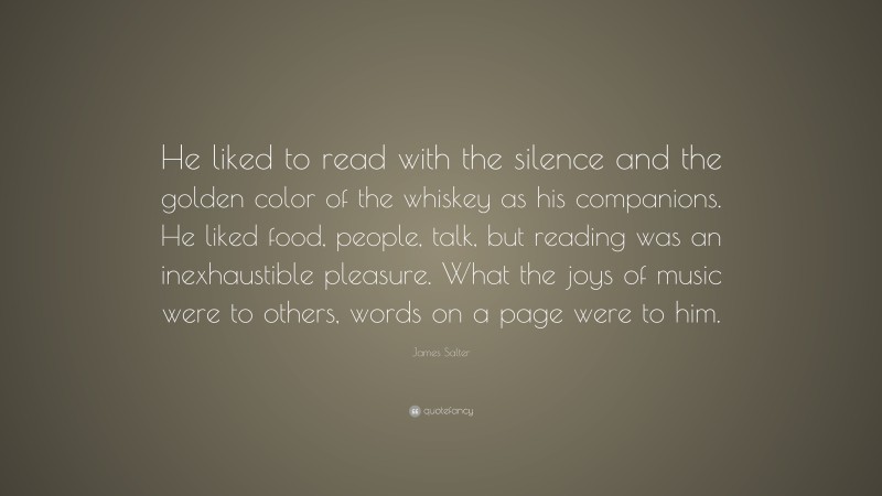 James Salter Quote: “He liked to read with the silence and the golden color of the whiskey as his companions. He liked food, people, talk, but reading was an inexhaustible pleasure. What the joys of music were to others, words on a page were to him.”
