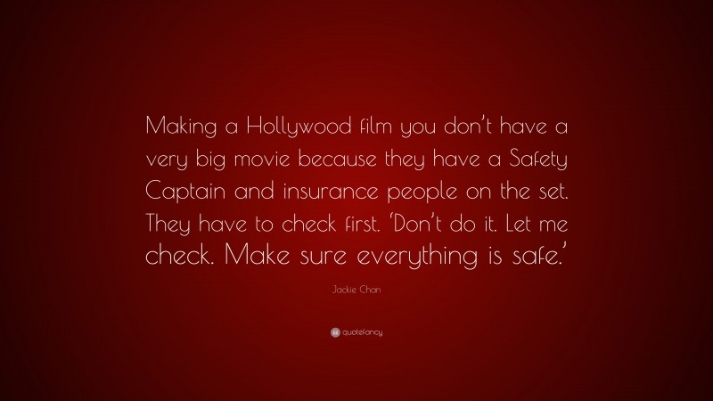 Jackie Chan Quote: “Making a Hollywood film you don’t have a very big movie because they have a Safety Captain and insurance people on the set. They have to check first. ‘Don’t do it. Let me check. Make sure everything is safe.’”