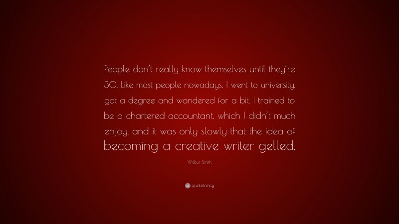 Wilbur Smith Quote: “People don’t really know themselves until they’re 30. Like most people nowadays, I went to university, got a degree and wandered for a bit. I trained to be a chartered accountant, which I didn’t much enjoy, and it was only slowly that the idea of becoming a creative writer gelled.”