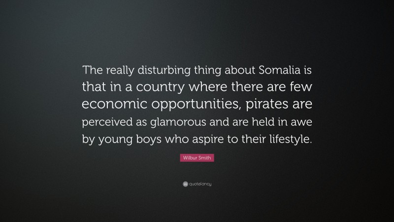 Wilbur Smith Quote: “The really disturbing thing about Somalia is that in a country where there are few economic opportunities, pirates are perceived as glamorous and are held in awe by young boys who aspire to their lifestyle.”