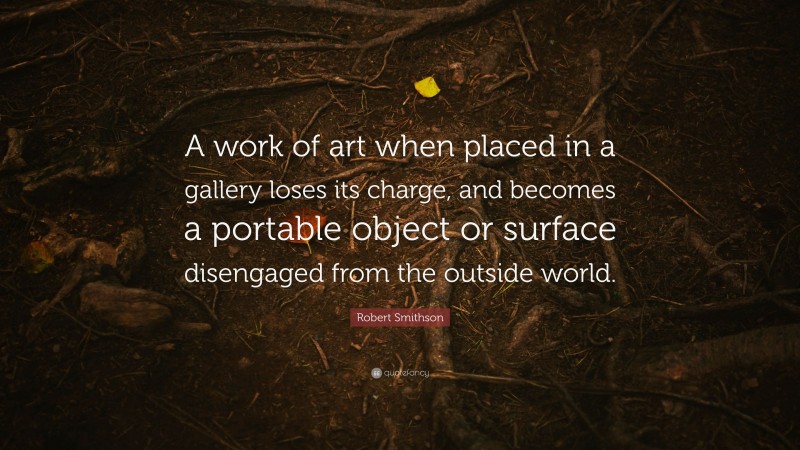 Robert Smithson Quote: “A work of art when placed in a gallery loses its charge, and becomes a portable object or surface disengaged from the outside world.”