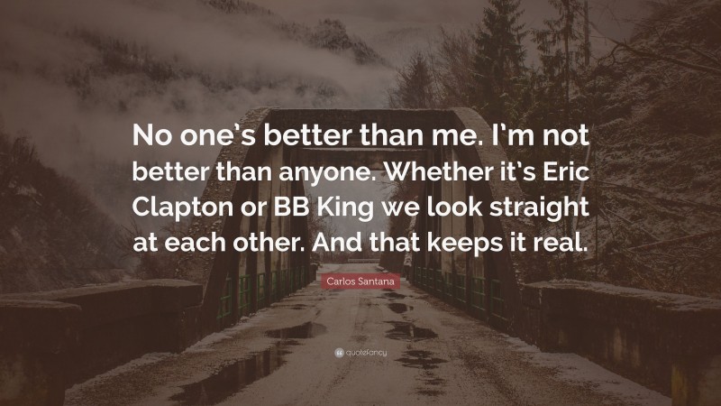 Carlos Santana Quote: “No one’s better than me. I’m not better than anyone. Whether it’s Eric Clapton or BB King we look straight at each other. And that keeps it real.”