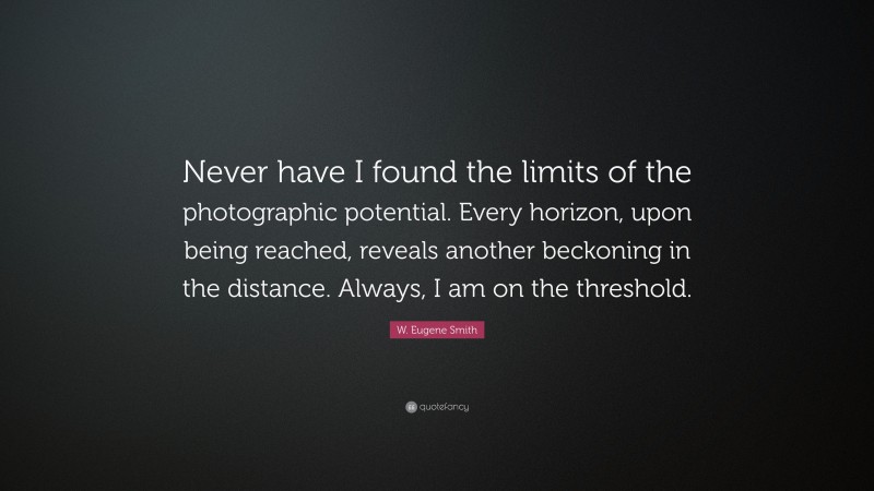 W. Eugene Smith Quote: “Never have I found the limits of the photographic potential. Every horizon, upon being reached, reveals another beckoning in the distance. Always, I am on the threshold.”