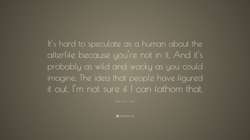Gus Van Sant Quote: “It’s hard to speculate as a human about the afterlife because you’re not in it. And it’s probably as wild and wacky as you could imagine. The idea that people have figured it out, I’m not sure if I can fathom that.”