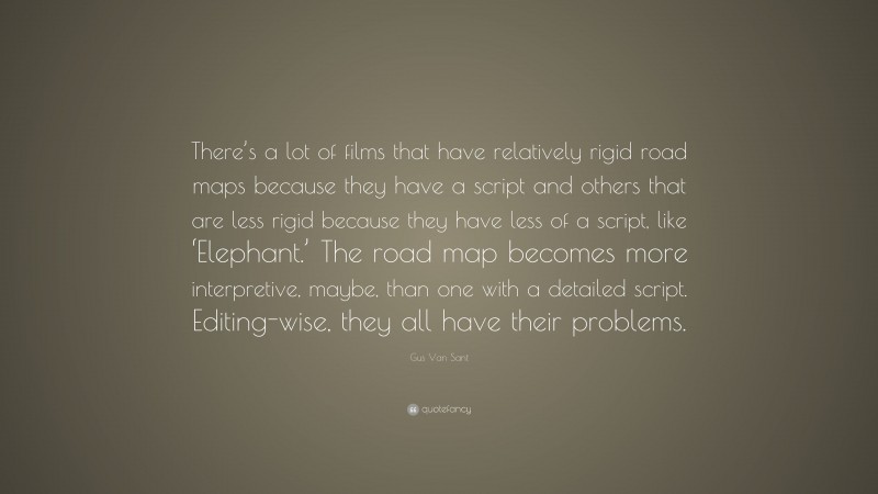 Gus Van Sant Quote: “There’s a lot of films that have relatively rigid road maps because they have a script and others that are less rigid because they have less of a script, like ‘Elephant.’ The road map becomes more interpretive, maybe, than one with a detailed script. Editing-wise, they all have their problems.”